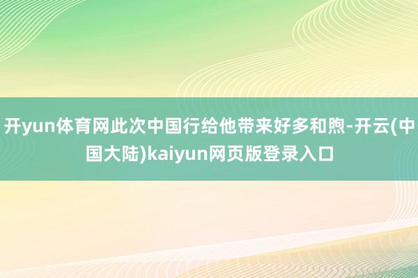 开yun体育网此次中国行给他带来好多和煦-开云(中国大陆)kaiyun网页版登录入口