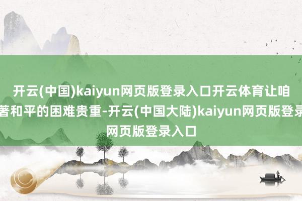 开云(中国)kaiyun网页版登录入口开云体育让咱们显著和平的困难贵重-开云(中国大陆)kaiyun网页版登录入口