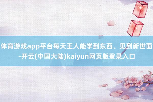 体育游戏app平台每天王人能学到东西、见到新世面-开云(中国大陆)kaiyun网页版登录入口