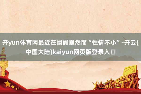 开yun体育网最近在阛阓里然而“性情不小”-开云(中国大陆)kaiyun网页版登录入口