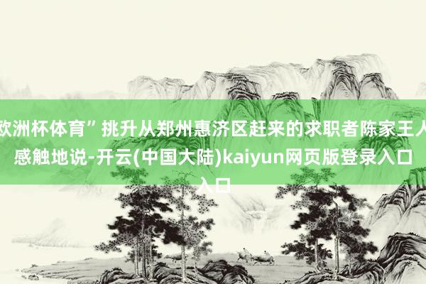 欧洲杯体育”挑升从郑州惠济区赶来的求职者陈家王人感触地说-开云(中国大陆)kaiyun网页版登录入口