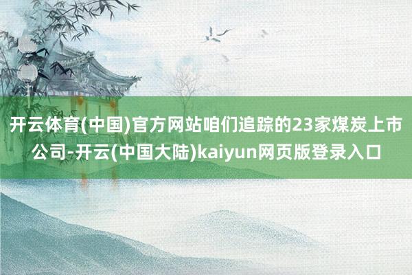 开云体育(中国)官方网站　　咱们追踪的23家煤炭上市公司-开云(中国大陆)kaiyun网页版登录入口