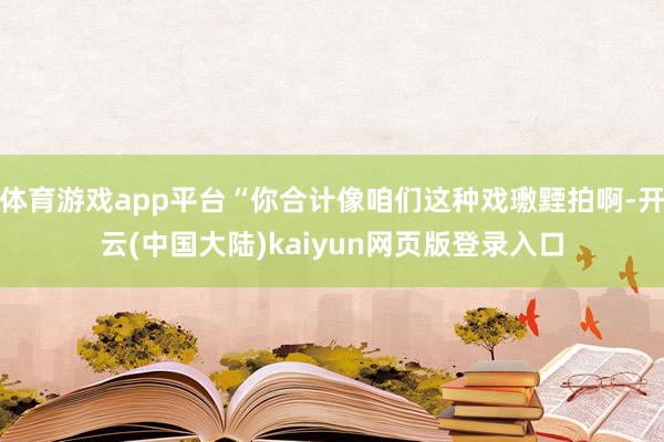 体育游戏app平台“你合计像咱们这种戏璷黫拍啊-开云(中国大陆)kaiyun网页版登录入口