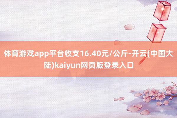 体育游戏app平台收支16.40元/公斤-开云(中国大陆)kaiyun网页版登录入口
