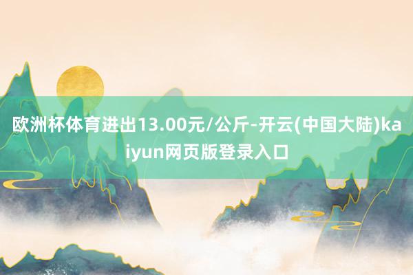 欧洲杯体育进出13.00元/公斤-开云(中国大陆)kaiyun网页版登录入口