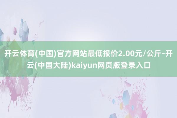 开云体育(中国)官方网站最低报价2.00元/公斤-开云(中国大陆)kaiyun网页版登录入口
