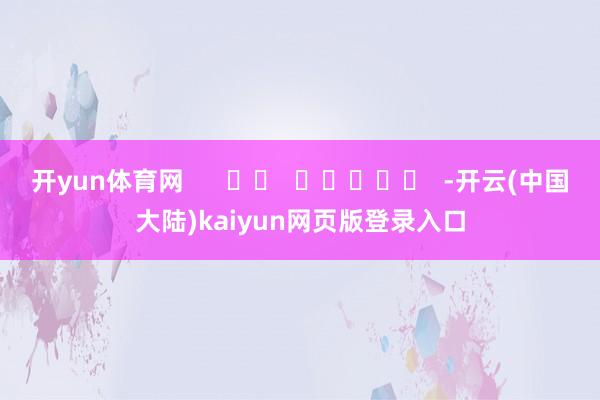 开yun体育网 -开云(中国大陆)kaiyun网页版登录入口