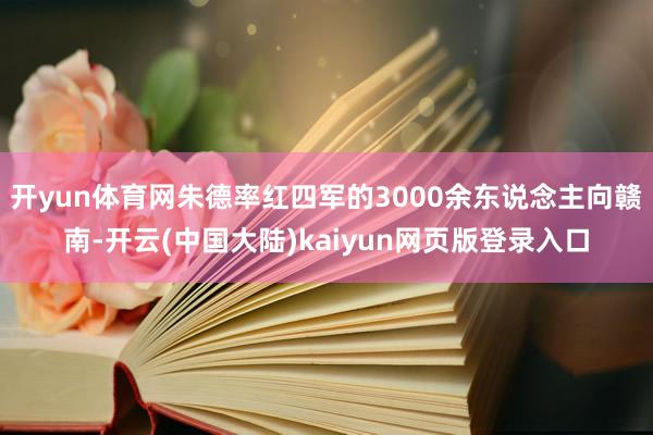 开yun体育网朱德率红四军的3000余东说念主向赣南-开云(中国大陆)kaiyun网页版登录入口