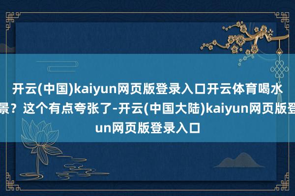 开云(中国)kaiyun网页版登录入口开云体育喝水可以驻景？这个有点夸张了-开云(中国大陆)kaiyun网页版登录入口