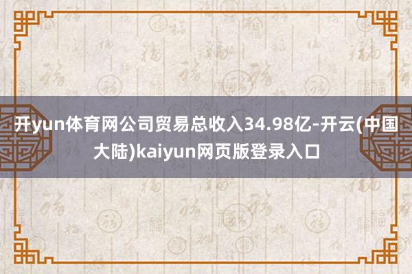开yun体育网公司贸易总收入34.98亿-开云(中国大陆)kaiyun网页版登录入口