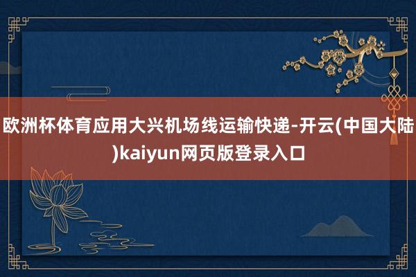 欧洲杯体育应用大兴机场线运输快递-开云(中国大陆)kaiyun网页版登录入口