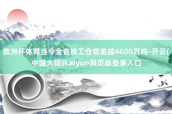 欧洲杯体育当今全省竣工仓容逾越4600万吨-开云(中国大陆)kaiyun网页版登录入口