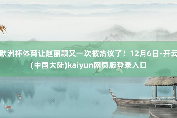 欧洲杯体育让赵丽颖又一次被热议了!12月6日-开云(中国大陆)kaiyun网页版登录入口