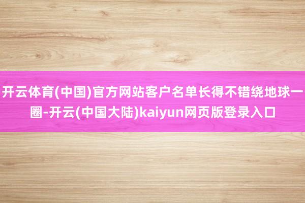 开云体育(中国)官方网站客户名单长得不错绕地球一圈-开云(中国大陆)kaiyun网页版登录入口