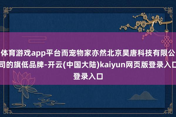 体育游戏app平台而宠物家亦然北京昊唐科技有限公司的旗低品牌-开云(中国大陆)kaiyun网页版登录入口