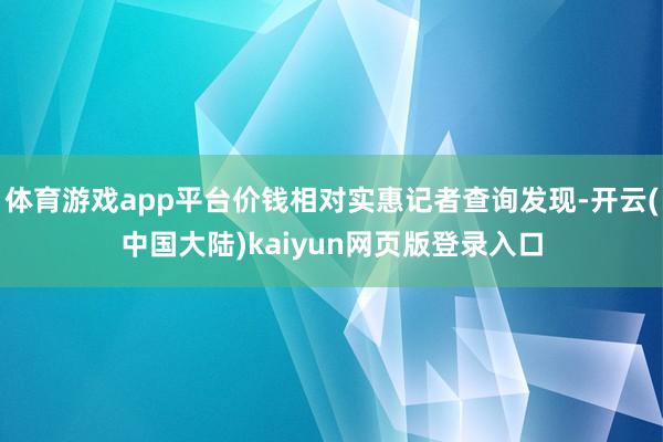 体育游戏app平台价钱相对实惠记者查询发现-开云(中国大陆)kaiyun网页版登录入口