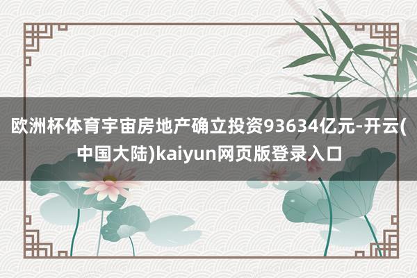 欧洲杯体育宇宙房地产确立投资93634亿元-开云(中国大陆)kaiyun网页版登录入口