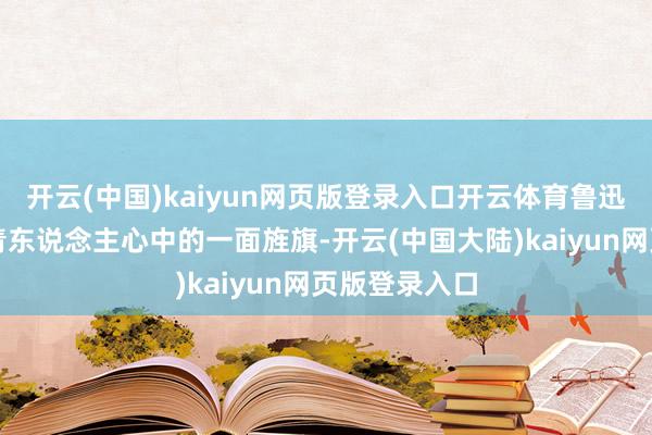 开云(中国)kaiyun网页版登录入口开云体育鲁迅先生曾是年青东说念主心中的一面旌旗-开云(中国大陆)kaiyun网页版登录入口