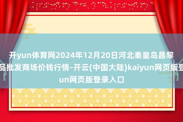 开yun体育网2024年12月20日河北秦皇岛昌黎农副居品批发商场价钱行情-开云(中国大陆)kaiyun网页版登录入口