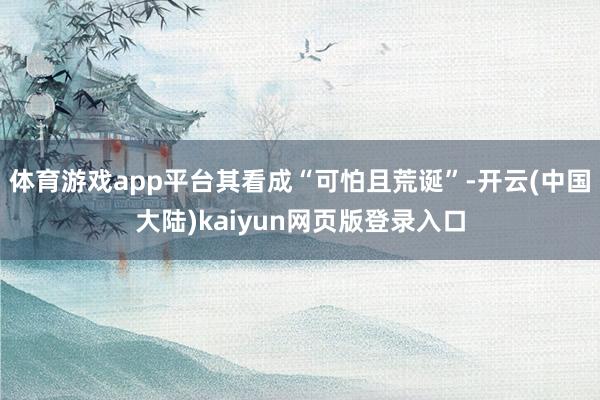 体育游戏app平台其看成“可怕且荒诞”-开云(中国大陆)kaiyun网页版登录入口