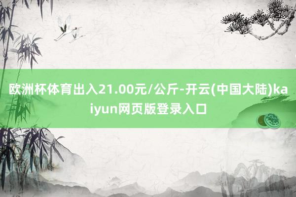 欧洲杯体育出入21.00元/公斤-开云(中国大陆)kaiyun网页版登录入口