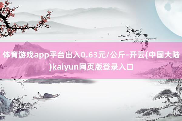 体育游戏app平台出入0.63元/公斤-开云(中国大陆)kaiyun网页版登录入口