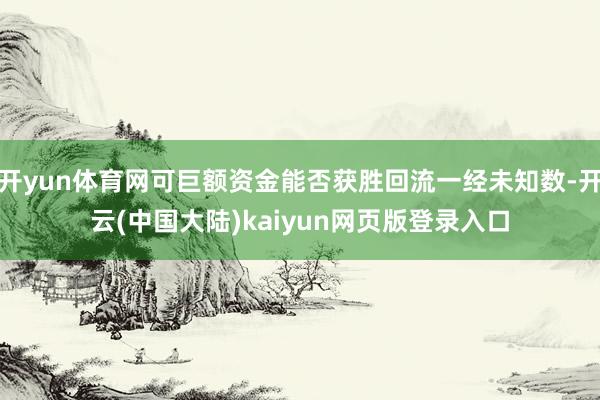 开yun体育网可巨额资金能否获胜回流一经未知数-开云(中国大陆)kaiyun网页版登录入口