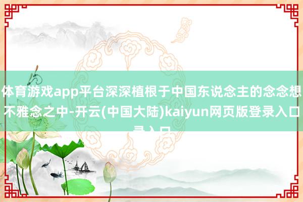 体育游戏app平台深深植根于中国东说念主的念念想不雅念之中-开云(中国大陆)kaiyun网页版登录入口