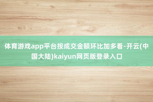 体育游戏app平台　　按成交金额环比加多看-开云(中国大陆)kaiyun网页版登录入口