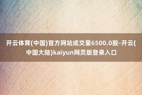 开云体育(中国)官方网站成交量6500.0股-开云(中国大陆)kaiyun网页版登录入口