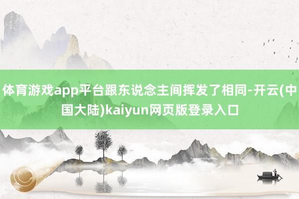 体育游戏app平台跟东说念主间挥发了相同-开云(中国大陆)kaiyun网页版登录入口