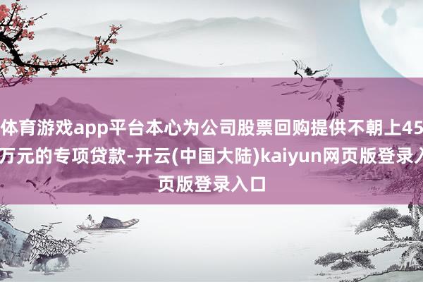 体育游戏app平台本心为公司股票回购提供不朝上4500万元的专项贷款-开云(中国大陆)kaiyun网页版登录入口