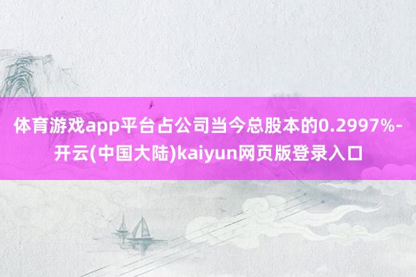 体育游戏app平台占公司当今总股本的0.2997%-开云(中国大陆)kaiyun网页版登录入口