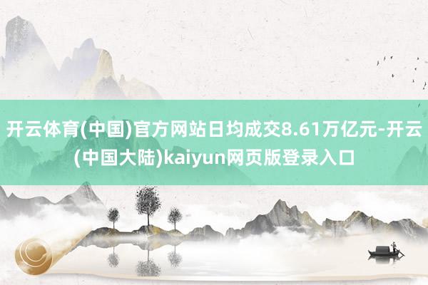 开云体育(中国)官方网站日均成交8.61万亿元-开云(中国大陆)kaiyun网页版登录入口