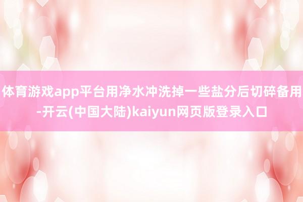 体育游戏app平台用净水冲洗掉一些盐分后切碎备用-开云(中国大陆)kaiyun网页版登录入口
