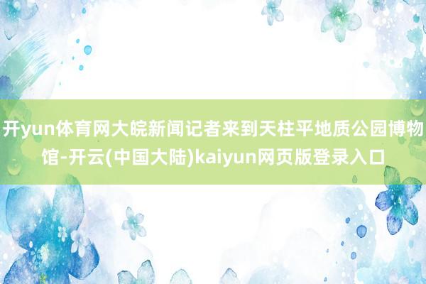 开yun体育网大皖新闻记者来到天柱平地质公园博物馆-开云(中国大陆)kaiyun网页版登录入口