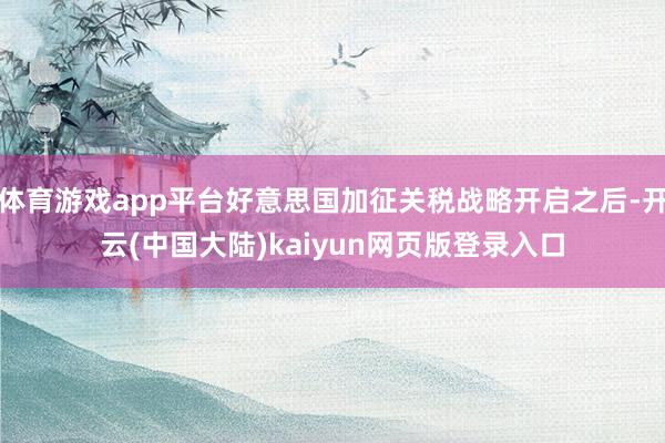 体育游戏app平台好意思国加征关税战略开启之后-开云(中国大陆)kaiyun网页版登录入口