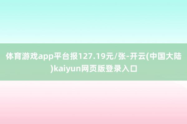 体育游戏app平台报127.19元/张-开云(中国大陆)kaiyun网页版登录入口