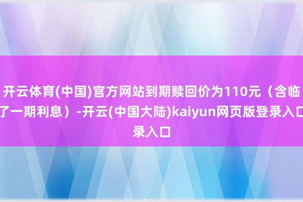 开云体育(中国)官方网站到期赎回价为110元(含临了一期利息)-开云(中国大陆)kaiyun网页版登录入口