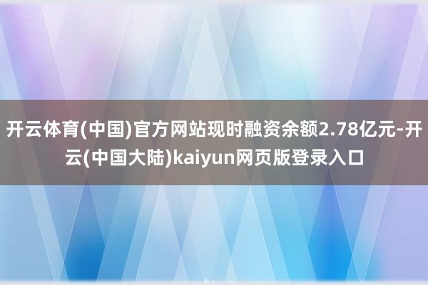 开云体育(中国)官方网站现时融资余额2.78亿元-开云(中国大陆)kaiyun网页版登录入口