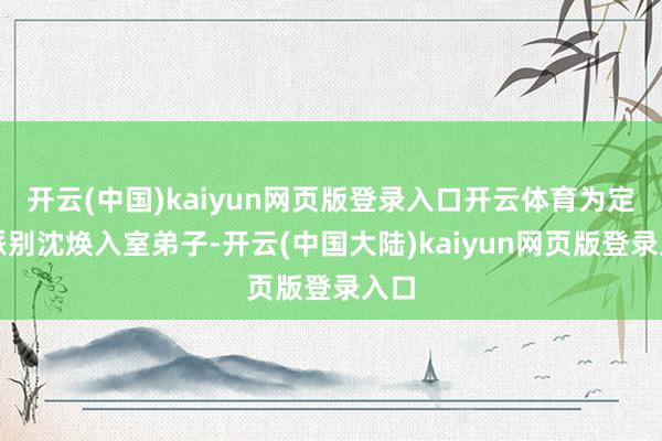 开云(中国)kaiyun网页版登录入口开云体育为定川派别沈焕入室弟子-开云(中国大陆)kaiyun网页版登录入口