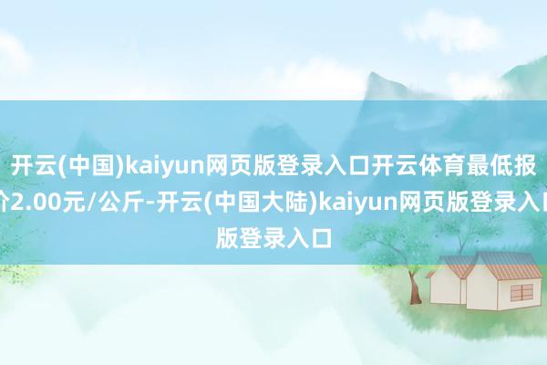 开云(中国)kaiyun网页版登录入口开云体育最低报价2.00元/公斤-开云(中国大陆)kaiyun网页版登录入口