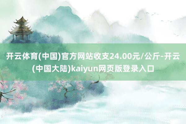 开云体育(中国)官方网站收支24.00元/公斤-开云(中国大陆)kaiyun网页版登录入口