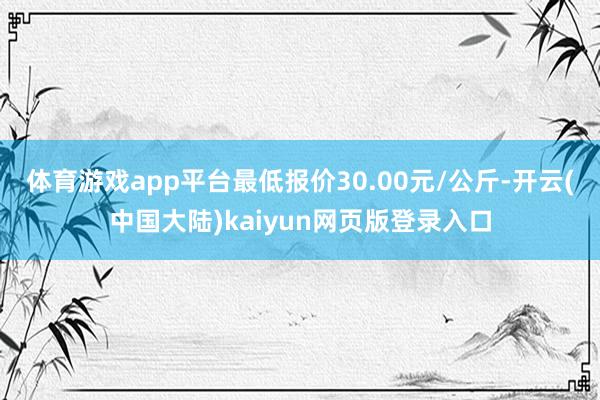 体育游戏app平台最低报价30.00元/公斤-开云(中国大陆)kaiyun网页版登录入口