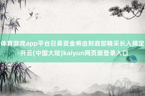 体育游戏app平台召募资金将由财政部精采长入搞定-开云(中国大陆)kaiyun网页版登录入口