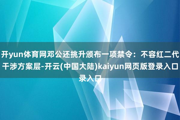 开yun体育网邓公还挑升颁布一项禁令:不容红二代干涉方案层-开云(中国大陆)kaiyun网页版登录入口