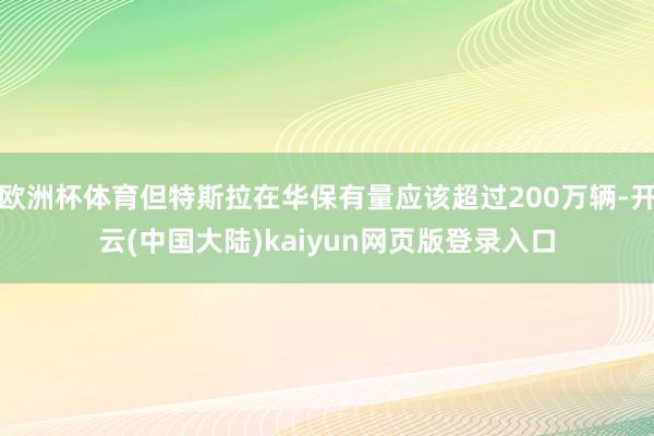 欧洲杯体育但特斯拉在华保有量应该超过200万辆-开云(中国大陆)kaiyun网页版登录入口