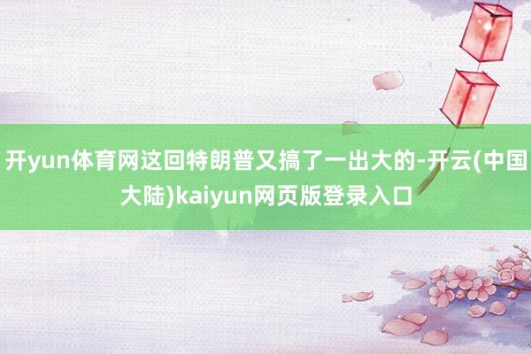 开yun体育网这回特朗普又搞了一出大的-开云(中国大陆)kaiyun网页版登录入口