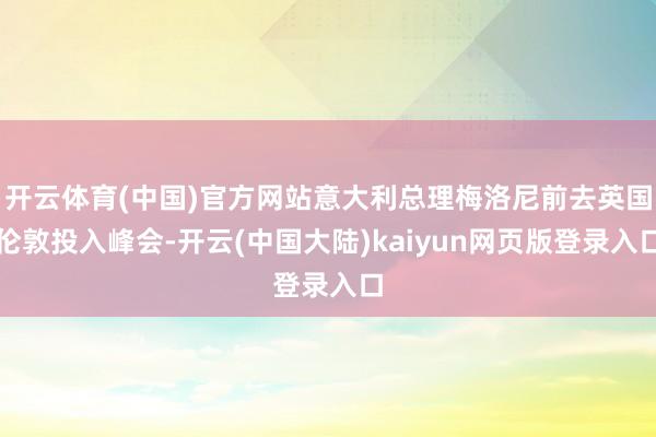 开云体育(中国)官方网站意大利总理梅洛尼前去英国伦敦投入峰会-开云(中国大陆)kaiyun网页版登录入口