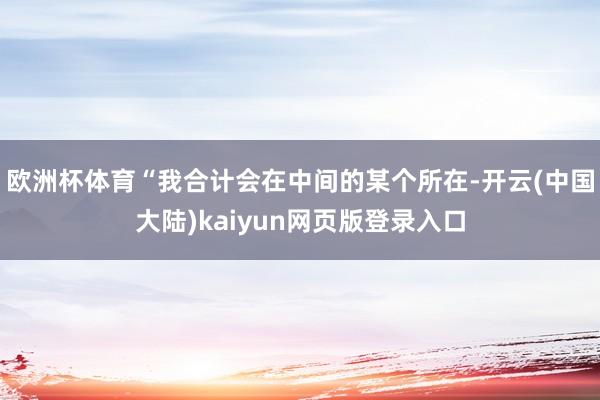 欧洲杯体育“我合计会在中间的某个所在-开云(中国大陆)kaiyun网页版登录入口